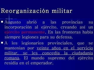 Reorganización militar Augusto abrió a las provincias su incorporación al ejército, creando así un  ejército permanente . En las fronteras había siempre legiones para su defensa. A los legionarios provinciales, que se mantenían por  veinte años en el servicio militar, se les concedía la ciudadanía romana . El mando supremo del ejército residía en el emperador. 