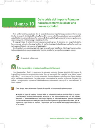 10 Unidad 10- Sociales    9/14/07   1:13 PM    Page 155




                                                 De la crisis del Imperio Romano
            U NIDAD 10                           hacia la conformación de una
                                                 nueva sociedad

          En la unidad anterior, estudiaste dos de las sociedades más importantes que se desarrollaron en el
        Mediterráneo en la Antigüedad: Grecia y Roma. Entre sus características, estudiaste que estas socieda-
        des utilizaban como mano de obra a los esclavos. Es decir que tanto griegos como romanos organizaron su
        economía a partir del sistema de producción esclavista.
          El rasgo principal de este sistema era que un pequeño grupo de personas era propietario de las
        herramientas, animales, tierras y también de los hombres que trabajaban para ellos, los esclavos,
        quienes constituían la mayor parte de la población.
          En esta unidad vas a estudiar un período importante de la historia de Roma: el del Imperio y las manifes-
        taciones de su poderío. Luego vas a analizar cómo la sociedad se fue transformando poco a poco.




                      Un planisferio político mudo.




                1. La expansión y el poderío del Imperio Romano
           Entre los siglos IV y II a.C., en un proceso de ocupación sostenido, Roma se adueñó definitivamente de
        la actual Italia y comenzó su expansión territorial fuera de la península. Esa expansión no se detuvo hasta el
        siglo III d.C. Las acciones de los ejércitos imperiales, llamados legiones, contribuyeron al sometimiento
        de los pueblos que conquistaron. Para gobernar tan vastas regiones se organizó un Imperio. En esta activi-
        dad vas a estudiar algunos aspectos de la sociedad romana que muestran esa etapa de su historia llamada “la
        Roma Imperial”.


              Como siempre, antes de comenzar el estudio de un pueblo, es importante ubicarlo en un mapa.


              a) Analizá el mapa de la página siguiente y leé las referencias que lo acompañan. En él se muestra
              cómo Roma fue acrecentando su poder territorial en dos etapas representadas con dos colores
              diferentes. La primera está en color marrón y la segunda, en anaranjado.Además, aparecen nombrados
              los territorios conquistados a los galos, celtas, británicos, germanos, griegos y otros pueblos, que se
              organizaron como provincias romanas. Las consignas que están después del mapa pueden orientarte
              en el trabajo.




                                                                     MINISTERIO DE EDUCACIÓN, CIENCIA Y TECNOLOGÍA   155
 