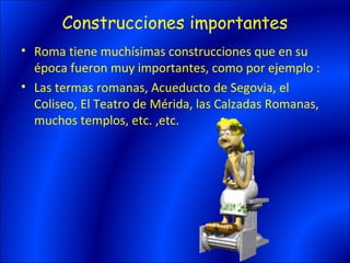 Construcciones importantes
• Roma tiene muchísimas construcciones que en su
  época fueron muy importantes, como por ejemplo :
• Las termas romanas, Acueducto de Segovia, el
  Coliseo, El Teatro de Mérida, las Calzadas Romanas,
  muchos templos, etc. ,etc.
 