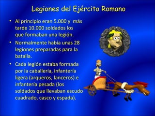 Legiones del Ejército Romano
• Al principio eran 5.000 y más
  tarde 10.000 soldados los
  que formaban una legión.
• Normalmente había unas 28
  legiones preparadas para la
  batalla.
• Cada legión estaba formada
  por la caballería, infantería
  ligera (arqueros, lanceros) e
  infantería pesada (los
  soldados que llevaban escudo
  cuadrado, casco y espada).
 