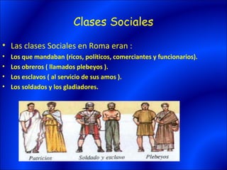 Clases Sociales
• Las clases Sociales en Roma eran :
•   Los que mandaban (ricos, políticos, comerciantes y funcionarios).
•   Los obreros ( llamados plebeyos ).
•   Los esclavos ( al servicio de sus amos ).
•   Los soldados y los gladiadores.
 