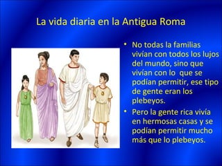 La vida diaria en la Antigua Roma
                   • No todas la familias
                     vivían con todos los lujos
                     del mundo, sino que
                     vivían con lo que se
                     podían permitir, ese tipo
                     de gente eran los
                     plebeyos.
                   • Pero la gente rica vivía
                     en hermosas casas y se
                     podían permitir mucho
                     más que lo plebeyos.
 