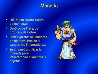 Moneda

• Utilizaban cuatro clases
  de monedas:
• De Oro, de Plata, de
  Bronce y de Cobre.
• Eran expertos acuñadores
  de metales. Ponían la
  cara de los Emperadores.
• Se empezó a utilizar la
  moneda para
  intercambiar alimentos u
  objetos.
 