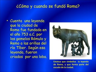 ¿Cómo y cuando se fundó Roma?


• Cuenta una leyenda
  que la ciudad de
  Roma fue fundada en
  el año 753 a.C. por
  los gemelos Rómulo y
  Remo a las orillas del
  río Tíber. Según esa
  leyenda, fueron
  criados por una loba.
                           Estatua que simboliza la leyenda
                           de Roma, y que forma parte del
                           escudo de la ciudad.
 