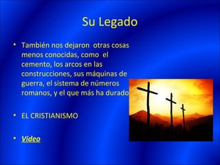 Su Legado
• También nos dejaron otras cosas
  menos conocidas, como el
  cemento, los arcos en las
  construcciones, sus máquinas de
  guerra, el sistema de números
  romanos, y el que más ha durado:

• EL CRISTIANISMO

• Video
 