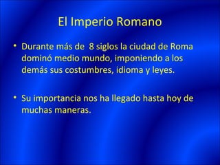 El Imperio Romano
• Durante más de 8 siglos la ciudad de Roma
  dominó medio mundo, imponiendo a los
  demás sus costumbres, idioma y leyes.

• Su importancia nos ha llegado hasta hoy de
  muchas maneras.
 
