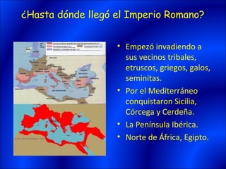 ¿Hasta dónde llegó el Imperio Romano?


                   • Empezó invadiendo a
                     sus vecinos tribales,
                     etruscos, griegos, galos,
                     seminitas.
                   • Por el Mediterráneo
                     conquistaron Sicilia,
                     Córcega y Cerdeña.
                   • La Península Ibérica.
                   • Norte de África, Egipto.
 