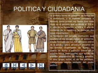 POLITICA Y CIUDADANIA
          La primera forma de gobierno de Roma fue
          la monarquía, y la leyenda considera a
          Rómulo, como primer rey. Roma tuvo siete
          reyes en el periodo que va desde el 753 a.
          C., año de su fundación, al 509 a. C. año de
          comienzo de la república. Se destacan dos
          cosas importantes:
          La fundación del senado, institución que
          ayudaba al rey en sus tareas de gobierno;
          estaba formado por los más ancianos (viene
          de la palabra latina senectus= anciano) de
          las familias importantes de Roma, los
          padres de Roma o patricios (viene de la
          palabra latina pater=padre) que solían ser
          grandes propietarios de tierras y ganados.
          El otro grupo social, el de los plebeyos,
          trabajadores estaba excluido del poder
          político
 