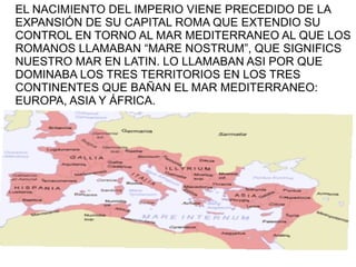 EL NACIMIENTO DEL IMPERIO VIENE PRECEDIDO DE LA
EXPANSIÓN DE SU CAPITAL ROMA QUE EXTENDIO SU
CONTROL EN TORNO AL MAR MEDITERRANEO AL QUE LOS
ROMANOS LLAMABAN “MARE NOSTRUM”, QUE SIGNIFICS
NUESTRO MAR EN LATIN. LO LLAMABAN ASI POR QUE
DOMINABA LOS TRES TERRITORIOS EN LOS TRES
CONTINENTES QUE BAÑAN EL MAR MEDITERRANEO:
EUROPA, ASIA Y ÁFRICA.
 