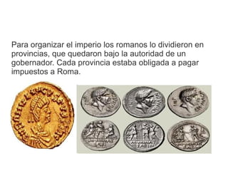 Para organizar el imperio los romanos lo dividieron en
provincias, que quedaron bajo la autoridad de un
gobernador. Cada provincia estaba obligada a pagar
impuestos a Roma.
 