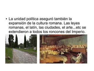●   La unidad política aseguró también la
    expansión de la cultura romana. Las leyes
    romanas, el latín, las ciudades, el arte...etc se
    extendieron a todos los roncones del Imperio.
 