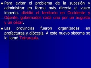  Para evitar el problema de la sucesión y
administrar en forma más directa el vasto
imperio, dividió el territorio en Occidente y
Oriente, gobernados cada uno por un augusto
y un césar.
 Las provincias fueron organizadas en
prefecturas y diócesis. A este nuevo sistema se
le llamó Tetrarquía.
 