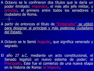 A Octavio se le confirieron dos títulos que le daría un
poder ilimitado: imperator, el más alto jefe militar, y
príncipe, el primero entre todos los senadores y
ciudadano de Roma.
A partir de entonces el título de “Emperador” se utilizó
para designar al principal y más poderoso ciudadano
del Estado.
A Octavio se le llamó Augusto, que significa venerado y
sagrado.
El año 27 a.C. mediante un acto constitucional, el
Senado legalizó un nuevo sistema de poder; el
Principado. Este fue el comienzo de una nueva etapa
en la historia de Roma: el Imperio.
 