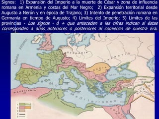 Signos: 1) Expansión del Imperio a la muerte de César y zona de influencia
romana en Armenia y costas del Mar Negro; 2) Expansión territorial desde
Augusto a Nerón y en época de Trajano; 3) Intento de penetración romana en
Germania en tiempo de Augusto; 4) Límites del Imperio; 5) Límites de las
provincias - Los signos - ó + que anteceden a las cifras indican si éstas
corresponden a años anteriores o posteriores al comienzo de nuestra Era.
 