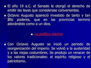  El año 19 a.C. el Senado le otorgó el derecho de
emitir las leyes que considerase convenientes.
 Octavio Augusto apareció investido de tanto y tan
alto poderes, que en las provincias terminó
adorándolo como a un dios.
 La política interna:
 Con Octavio Augusto se inició un periodo de
reorganización del imperio. Se volvió a la austeridad
y a las viejas costumbres. Se produjo un renacer de
los valores tradicionales: el espíritu religioso y el
patriotismo.
 