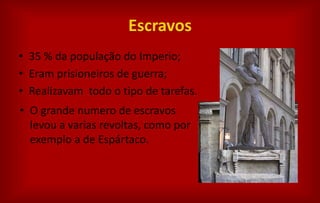 Escravos
• 35 % da população do Imperio;
• Eram prisioneiros de guerra;
• Realizavam todo o tipo de tarefas.
• O grande numero de escravos
levou a varias revoltas, como por
exemplo a de Espártaco.
 