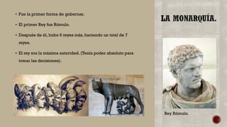  Fue la primer forma de gobernar.
 El primer Rey fue Rómulo.
 Después de él, hubo 6 reyes más, haciendo un total de 7
reyes.
 El rey era la máxima autoridad. (Tenía poder absoluto para
tomar las decisiones).
Rey Rómulo.
 