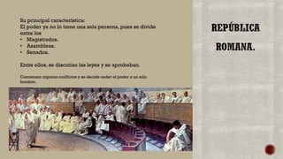Su principal característica:
El poder ya no lo tiene una sola persona, pues se divide
entre los
• Magistrados.
• Asambleas.
• Senados.
Entre ellos, se discutían las leyes y se aprobaban.
Comienzan algunos conflictos y se decide ceder el poder a un solo
hombre.
 