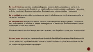 La electividad: su ejercicio implicaba la previa elección del magistrado por parte de los
comicios centuriados, en el caso de los magistrados mayores(cesnosores, cónsules y pretores)
o de los comicios tribunados, tratándose de magistrados menores(ediles y cuestores)
La gratuidad: eran ejercidas gratuitamente ; por el sólo honor que implicaba desempeñar el
cargo ( ad honorem)
La temporalidad: su ejercicio estaba limitado en el tiempo. Por la regla general, duraban un
año, en el caso de la censura 18 meses. No era posible la reeleccion inmediata(iteratio), salvo
también en el caso de la censura.
Magistraturas extraordinarias,que se convocaban en caso de peligro grave para la comunidad
Cursus honorum: era una carrera política durante la República Romana recibía el nombre de
cursus honorum y siguió existiendo durante el imperio sobre todo para la administración de
las provincias dependientes del Senado.
 
