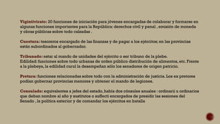 Vigintivirato: 20 funciones de iniciación para jóvenes encargadas de colaborar y formarse en
algunas funciones importantes para la República: derechos civil y penal , emisión de moneda
y obras públicas sobre todo calzadas .
Cuestura: tesoreros encargado de las finanzas y de pagar a los ejércitos; en las provincias
están subordinados al gobernador.
Tribunado: estar al mando de unidades del ejército o ser tribuno de la plebe.
Edilidad: funciones sobre todo urbanas de orden público distribución de alimentos, etc. Frente
a la plebeya, la edilidad curul la desempeñan sólo los senadores de origen patricio.
Pretura: funciones relacionadas sobre todo con la administración de justicia. Los ex pretores
podían gobernar provincias menores y obtener el mando de legiones.
Consulado: equivalentes a jefes del estado, había dos cónsules anuales : ordinarii u ordinarios
que deban nombre al año y sustitutos o suffecti encargados de presidir las sesiones del
Senado , la política exterior y de comandar los ejércitos en batalla
 