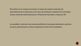 El senado: era un consejo de ancianos, el cuerpo de consulta construido por
descendientes de la aristocracia nació como una institución consultiva de la monarquía
romana, formando exclusivamente por 100 patricios al principio y luego por 300.
La asamblea: (comicios), eran reuniones públicas de los grupos dominantes o patricios
romanos, posteriormente en ellas se representó al resto de los ciudadanos.
 