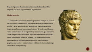 Hay dos tipos de clases sociales: la clase alta llamada el Alto
Imperio; y la clase baja llamada el Bajo Imperio.
El alto Imperio
La prosperidad económica de esta época trajo consigo un período
de estabilidad. La estructura social en el Alto Imperio se mantuvo
similar a la de la última época republicana, los únicos cambios
importantes fueron el aumento del número de esclavos y libertos,
como consecuencia de la expansión, y la concesión que hizo en el
212 el emperador Caracalla de ampliar el derecho de ciudadanía a
todos los hombres libres del Imperio ( en esos momentos no
suponía ningún privilegio, ya que entonces los ciudadanos
pagaban impuestos y las donaciones públicas hacía mucho tiempo
que habían desaparecido)
 