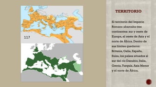 TERRITORIO
El territorio del Imperio
Romano abarcaba tres
continentes: sur y oeste de
Europa, el oeste de Asia y el
norte de África. Dentro de
sus límites quedaron:
Britania, Galia, España,
Suiza, los países situados al
sur del rio Danubio, Italia,
Grecia,Turquía, Asia Menor
y el norte de África.
 