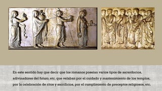 En este sentido hay que decir que los romanos poseían varios tipos de sacerdocios,
adivinadores del futuro, etc. que velaban por el cuidado y mantenimiento de los templos,
por la celebración de ritos y sacrificios, por el cumplimiento de preceptos religiosos, etc.
 