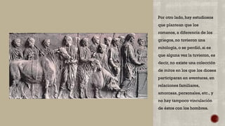 Por otro lado, hay estudiosos
que plantean que los
romanos, a diferencia de los
griegos, no tuvieron una
mitología, o se perdió, si es
que alguna vez la tuvieron, es
decir, no existe una colección
de mitos en los que los dioses
participaran en aventuras, en
relaciones familiares,
amorosas, personales, etc., y
no hay tampoco vinculación
de éstos con los hombres.
 