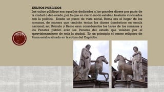 CULTOS PUBLICOS
Los cultos públicos son aquellos dedicados a los grandes dioses por parte de
la ciudad o del estado, por lo que en cierto modo estaban bastante vinculados
con la política. Desde un punto de vista social, Roma era el hogar de los
romanos, de manera que también tenían los dioses domésticos en escala
nacional; así, Rómulo y Remo eran considerados los Lares de los romanos y
los Penates publici eran los Penates del estado que velaban por el
aprovisionamiento de toda la ciudad. En un principio el centro religioso de
Roma estaba situado en la colina del Capitolio.
 