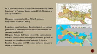 En su máxima extensión el Imperio Romano abarcaba desde
Inglaterra y la Península Ibérica hasta el Golfo Pérsico en lo
que hoy sería Kuwait.
El imperio romano se fundó en 753 a.C. (entonces
simplemente se llamaba Roma)
Después de sufrir los ataques durante siglos de los pueblos
germánicos el último emperador romano de occidente fue
depuesto en el 476 d.C
El Imperio Romano de Oriente sobrevivió a las invasiones
bárbaras convirtiéndose en el Imperio Bizantino que tuvo su
época de oro con el emperador Justiniano. El Imperio
Bizantino desapareció en 1456 cuando los turcos tomaron la
capital, Constantinopla.
 