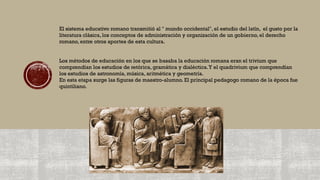 El sistema educativo romano transmitió al " mundo occidental", el estudio del latín, el gusto por la
literatura clásica, los conceptos de administración y organización de un gobierno, el derecho
romano, entre otros aportes de esta cultura.
Los métodos de educación en los que se basaba la educación romana eran el trivium que
comprendían los estudios de retórica, gramática y dialéctica.Y el quadrivium que comprendían
los estudios de astronomía, música, aritmética y geometría.
En esta etapa surge las figuras de maestro-alumno. El principal pedagogo romano de la época fue
quintiliano.
 