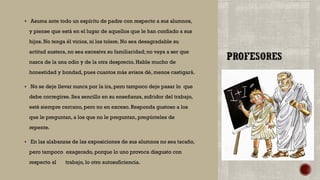  Asuma ante todo un espíritu de padre con respecto a sus alumnos,
y piense que está en el lugar de aquellos que le han confiado a sus
hijos. No tenga él vicios, ni los tolere. No sea desagradable su
actitud austera, no sea excesiva su familiaridad; no vaya a ser que
nazca de la una odio y de la otra desprecio. Hable mucho de
honestidad y bondad, pues cuantos más avisos dé, menos castigará.
 No se deje llevar nunca por la ira, pero tampoco deje pasar lo que
debe corregirse. Sea sencillo en su enseñanza, sufridor del trabajo,
esté siempre cercano, pero no en exceso. Responda gustoso a los
que le preguntan, a los que no le preguntan, pregúnteles de
repente.
 En las alabanzas de las exposiciones de sus alumnos no sea tacaño,
pero tampoco exagerado, porque lo uno provoca disgusto con
respecto al trabajo, lo otro autosuficiencia.
 