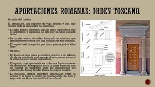 Variante del dórico.
El arquitrabe, una especie de viga gruesa y lisa que
recorre toda la alineación de columnas.
 El friso, banda horizontal lisa de igual apariencia que
el arquitrabe y separada de éste por un listel llamado
tenia.
 La cornisa remata el orden formando un saledizo que
generalmente cuenta con una moldura de tipo cimacio.
 El capitel está integrado por cinco piezas, todas ellas
lisas:
 Un listel.
 El ábaco es una pieza prismática similar a un tablero
de planta cuadrada que soporta directamente sobre sí
la estructura horizontal del edificio.
 El equino, cuya geometría es la de una figura convexa
de revolución, se expande hacia la parte superior con
un sentido de transición entre las dimensiones del
extremo del fuste y las del ábaco de mayor tamaño.
 El collarino, tambor cilíndrico intercalado entre el
equino y el fuste, a modo de prolongación de éste y
separado de él por una moldura horizontal.
 