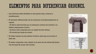  Las columnas están divididas en tres partes: basa, columna y
entablamento.
 El elemento diferenciador de las columnas es fundamentalmente el
capitel:
- El dórico está formado por un elemento convexo de rotación y un
tablero superpuesto encima.
- El jónico está compuesto por un capitel de dos volutas.
- El corintio por hojas de acanto.
 El orden toscano es muy similar al dórico, salvo que en se tiene el
fuste liso .
 El orden compuesto, cuyo capitel, es la suma de las volutas del jónico
con las hojas de acanto del corintio.
 