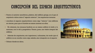  Frente al carácter escultórico, plástico, del edificio griego, en el que el
arquitecto valora más el “espacio externo”, los arquitectos romanos
 conciben el espacio arquitectónico como algo “interno”. Los edificios
se cierran, para que el hombre se sienta inmerso en ellos.
 No obstante, los romanos fundirán en un mismo edificio lo bello y lo
suntuoso, con lo útil y pragmático. Tienen, pues, una visión integral del
edificio.
 Además de arquitectos, son ingenieros y urbanistas, de modo que el
edificio no se concibe como algo aislado, sino integrado en el espacio
 Urbano donde se ubica.
 