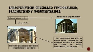 Sistemas constructivos
Abovedados
muros de gran espesor reforzados
por contrafuertes exteriores
Uso sistemático del arco de
medio punto (tomado de la
tradición etrusca) y la Bóveda
(de cañón, de arista,
semiesférica, anular, etc.).
Adintelados o Arquitrabados.
 