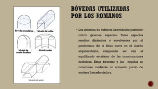  Los sistemas de cubierta abovedados permiten
cubrir grandes espacios. Tales espacios
resultan dinámicos y envolventes por el
predominio de la línea curva en el diseño
arquitectónico, rompiendo así con el
equilibrado estatismo de las construcciones
helénicas. Estas bóvedas y las cúpulas se
construían mediante un armazón previo de
madera llamado cimbra.
 