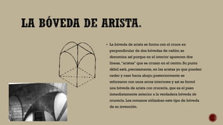  La bóveda de arista se forma con el cruce en
perpendicular de dos bóvedas de cañón; se
denomina así porque en el interior aparecen dos
líneas, "aristas" que se cruzan en el centro. Su punto
débil está, precisamente, en las aristas ya que pueden
ceder y caer hacia abajo; posteriormente se
reforzaron con unos arcos interiores y así se formó
una bóveda de arista con crucería, que es el paso
inmediatamente anterior a la verdadera bóveda de
crucería. Los romanos utilizaban este tipo de bóveda
de su invención.
 