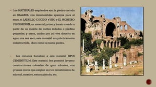  Los MATERIALES empleados son: la piedra cortada
en SILLARES, con innumerables aparejos para el
muro, el LADRILLO COCIDO VISTO y EL MORTERO
U HORMIGÓN, un material pobre y barato creado a
partir de un mezcla de cantos rodados o piedras
pequeñas, y arena, unidas por cal viva disuelta en
agua; una vez seco, este material era prácticamente
indestructible, duro como la misma piedra.
 Los romanos llamaban a este material OPUS
CEMENTITIUM. Este material les permitió levantar
construcciones colosales de gran robustez, con
gruesos muros que exigían un rico revestimiento de
mármol, mosaico, estuco pintado, etc.
 