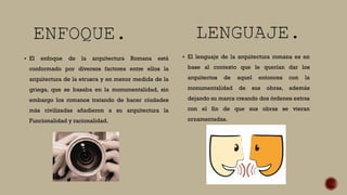  El enfoque de la arquitectura Romana está
conformado por diversos factores entre ellos la
arquitectura de la etrusca y en menor medida de la
griega, que se basaba en la monumentalidad, sin
embargo los romanos tratando de hacer ciudades
más civilizadas añadieron a su arquitectura la
Funcionalidad y racionalidad.
 El lenguaje de la arquitectura romana es en
base al contexto que le querían dar los
arquitectos de aquel entonces con la
monumentalidad de sus obras, además
dejando su marca creando dos órdenes extras
con el fin de que sus obras se vieran
ornamentadas.
 