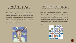  La Semántica poniendo como ejemplo un
campo semántico a lo constructivo que
utilizaban aparejos distintos dependiendo la
obra que se quería lograr; incertum,
reticulatum, testaseum.
 Es una arquitectura utilitaria, práctica,
funcional. Por esto y también por la propia
estructura del Estado, aparecen nuevas
construcciones, con un gran desarrollo de la
arquitectura civil y militar: basílicas, termas,
etc.
 