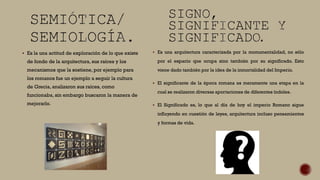  Es la una actitud de exploración de lo que existe
de fondo de la arquitectura, sus raíces y los
mecanismos que la sostiene, por ejemplo para
los romanos fue un ejemplo a seguir la cultura
de Grecia, analizaron sus raíces, como
funcionaba, sin embargo buscaron la manera de
mejorarlo.
 Es una arquitectura caracterizada por la monumentalidad, no sólo
por el espacio que ocupa sino también por su significado. Esto
viene dado también por la idea de la inmortalidad del Imperio.
 El significante de la época romana es meramente una etapa en la
cual se realizaron diversas aportaciones de diferentes índoles.
 El Significado es, lo que al día de hoy el imperio Romano sigue
influyendo en cuestión de leyes, arquitectura incluso pensamientos
y formas de vida.
 