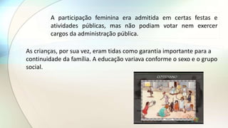 A participação feminina era admitida em certas festas e
atividades públicas, mas não podiam votar nem exercer
cargos da administração pública.
As crianças, por sua vez, eram tidas como garantia importante para a
continuidade da família. A educação variava conforme o sexo e o grupo
social.
 