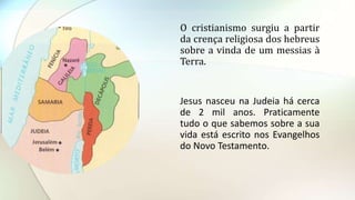 O cristianismo surgiu a partir
da crença religiosa dos hebreus
sobre a vinda de um messias à
Terra.
Jesus nasceu na Judeia há cerca
de 2 mil anos. Praticamente
tudo o que sabemos sobre a sua
vida está escrito nos Evangelhos
do Novo Testamento.
 