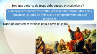 Será que a morte de Jesus enfraqueceu o cristianismo?
Não. Seus ensinamentos continuaram sendo transmitidos pelos
apóstolos, grupos de fiéis que o acompanhavam em suas
pregações.
Quais pessoas eram atraídas para a nova religião?
 