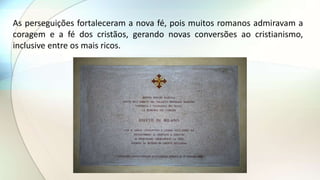As perseguições fortaleceram a nova fé, pois muitos romanos admiravam a
coragem e a fé dos cristãos, gerando novas conversões ao cristianismo,
inclusive entre os mais ricos.
 