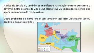 A crise do século III, também se manifestou na relação entre o exército e o
governo. Entre os anos de 235 e 305 Roma teve 26 imperadores, sendo que
apenas um morreu de morte natural.
Outro problema de Roma era o seu tamanho, por isso Diocleciano tentou
dividi-lo em quatro regiões.
 