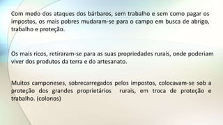 Com medo dos ataques dos bárbaros, sem trabalho e sem como pagar os
impostos, os mais pobres mudaram-se para o campo em busca de abrigo,
trabalho e proteção.
Os mais ricos, retiraram-se para as suas propriedades rurais, onde poderiam
viver dos produtos da terra e do artesanato.
Muitos camponeses, sobrecarregados pelos impostos, colocavam-se sob a
proteção dos grandes proprietários rurais, em troca de proteção e
trabalho. (colonos)
 