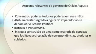 Aspectos relevantes do governo de Otávio Augusto
• Concentrou poderes todos os poderes em suas mãos.
• Atribuiu caráter sagrado à figura do imperador ao se
denominar o Grande Pontífice.
• Instituiu a Pax Romana.
• Iniciou a construção de uma complexa rede de estradas
que facilitava a circulação de correspondências, produtos e
soldados.
 